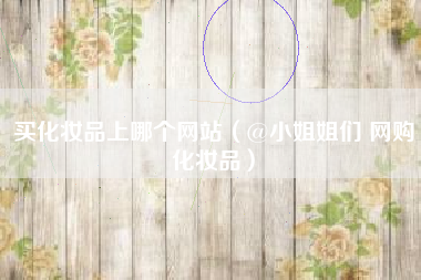买化妆品上哪个网站（@小姐姐们 网购化妆品）
