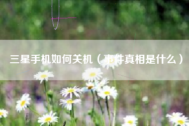 三星手机如何关机（事件真相是什么）