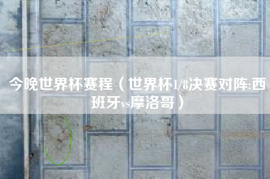 今晚世界杯赛程（世界杯1/8决赛对阵:西班牙vs摩洛哥）
