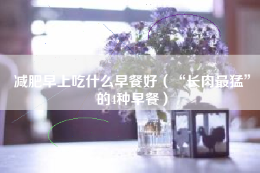 减肥早上吃什么早餐好（“长肉最猛”的4种早餐）
