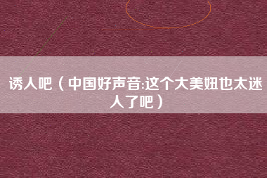 诱人吧（中国好声音:这个大美妞也太迷人了吧）