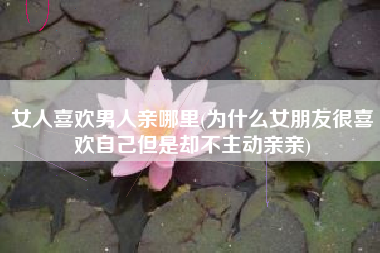 女人喜欢男人亲哪里(为什么女朋友很喜欢自己但是却不主动亲亲)