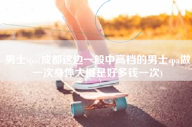 男士spa(成都这边一般中高档的男士spa做一次身体大概是好多钱一次)