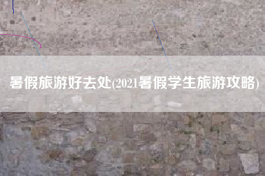 暑假旅游好去处(2021暑假学生旅游攻略)