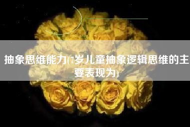抽象思维能力(7岁儿童抽象逻辑思维的主要表现为)