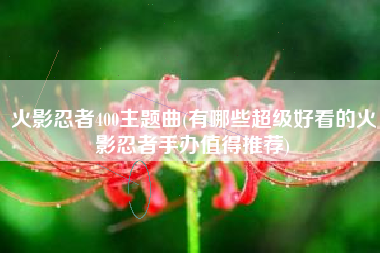 火影忍者400主题曲(有哪些超级好看的火影忍者手办值得推荐)
