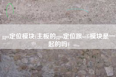 gps定位模块(主板的gps定位跟wifi模块是一起的吗)