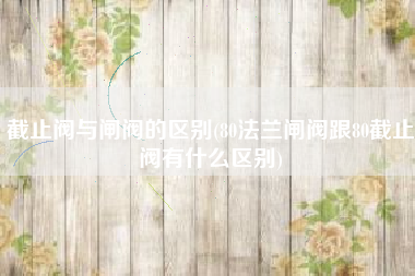 截止阀与闸阀的区别(80法兰闸阀跟80截止阀有什么区别)