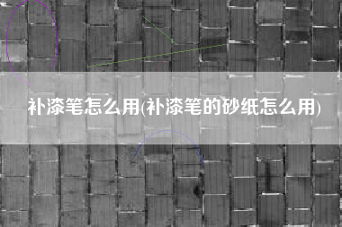 补漆笔怎么用(补漆笔的砂纸怎么用)