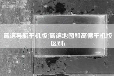 高德导航车机版(高德地图和高德车机版区别)