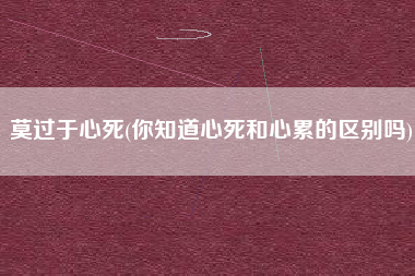 莫过于心死(你知道心死和心累的区别吗)