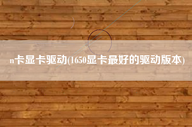 n卡显卡驱动(1650显卡最好的驱动版本)