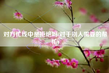 详细阅读:对方忙线中是拒绝吗(对于别人需要的帮忙) 对方忙线中是拒绝吗(对于别人需要的帮忙)