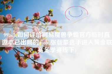 99bill(如何评价网易魔兽争霸官方临时直邀本已出局的moon张载豪选手进入黄金联赛冬季赛线下)