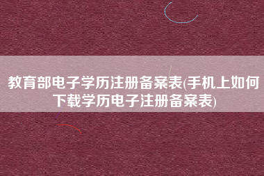 教育部电子学历注册备案表(手机上如何下载学历电子注册备案表)