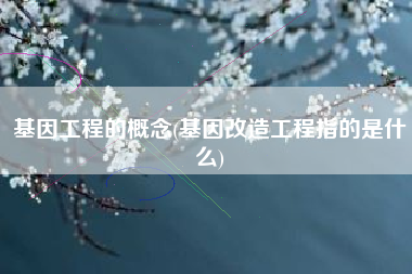 基因工程的概念(基因改造工程指的是什么)
