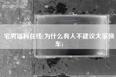 宅男福利在线(为什么有人不建议大家换车)