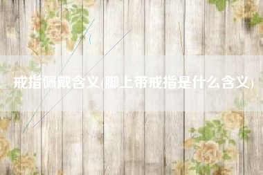 戒指佩戴含义(脚上带戒指是什么含义)