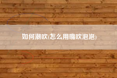 如何潮吹(怎么用嘴吹泡泡)