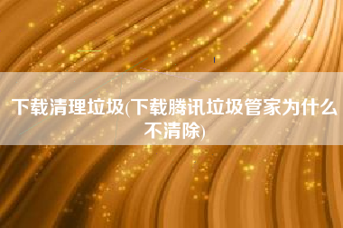 下载清理垃圾(下载腾讯垃圾管家为什么不清除)