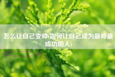 怎么让自己变帅(如何让自己成为最帅最成功的人)