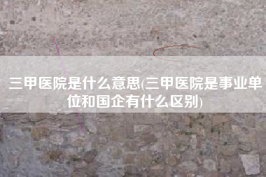 三甲医院是什么意思(三甲医院是事业单位和国企有什么区别)