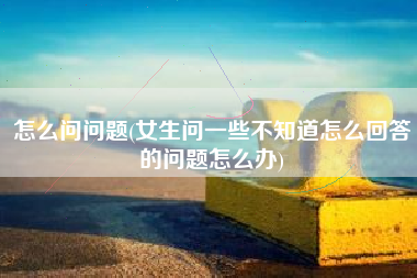 怎么问问题(女生问一些不知道怎么回答的问题怎么办)