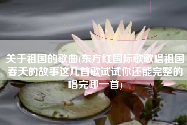 关于祖国的歌曲(东方红国际歌歌唱祖国春天的故事这几首歌试试你还能完整的唱完哪一首)