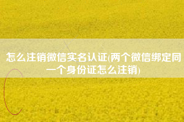 怎么注销微信实名认证(两个微信绑定同一个身份证怎么注销)