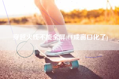 穿越火线不能全屏(CF成窗口化了)
