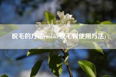 脱毛的方法(unlike脱毛仪使用方法)