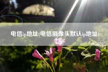 电信ip地址(电信摄像头默认ip地址)