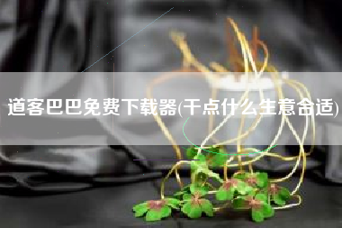 详细阅读:道客巴巴免费下载器(干点什么生意合适) 道客巴巴免费下载器(干点什么生意合适)