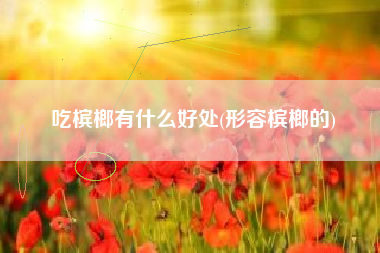 吃槟榔有什么好处(形容槟榔的)