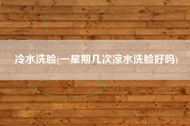 冷水洗脸(一星期几次凉水洗脸好吗)