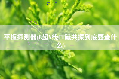 平板探测器(B超X线CT磁共振到底要查什么)