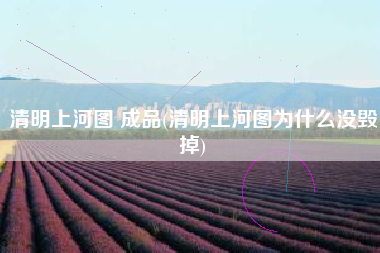 清明上河图 成品(清明上河图为什么没毁掉)