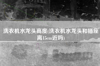 洗衣机水龙头高度(洗衣机水龙头和插座离15cm近吗)