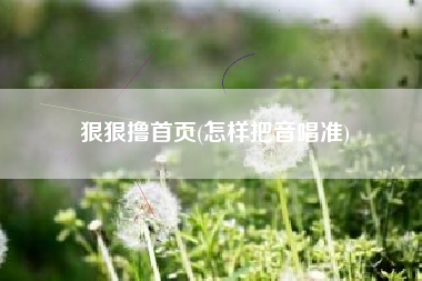 狠狠撸首页(怎样把音唱准)