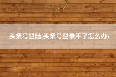 头条号登陆(头条号登录不了怎么办)