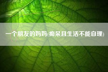 一个朋友的妈妈(痴呆且生活不能自理)