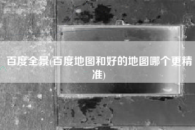 百度全景(百度地图和好的地图哪个更精准)