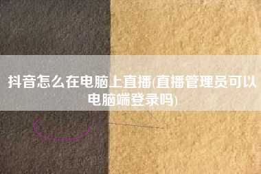 抖音怎么在电脑上直播(直播管理员可以电脑端登录吗)