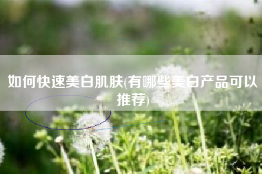 如何快速美白肌肤(有哪些美白产品可以推荐)