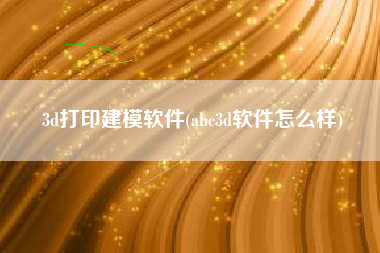 3d打印建模软件(abc3d软件怎么样)