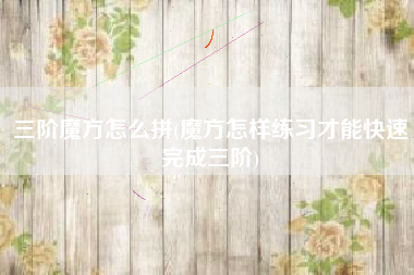 三阶魔方怎么拼(魔方怎样练习才能快速完成三阶)