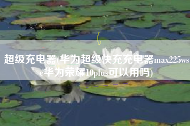 超级充电器(华为超级快充充电器max225wse华为荣耀10plus可以用吗)