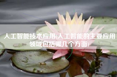 人工智能技术应用(人工智能的主要应用领域包括哪几个方面)