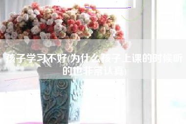 孩子学习不好(为什么孩子上课的时候听的也非常认真)