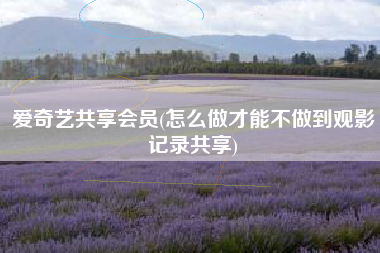 爱奇艺共享会员(怎么做才能不做到观影记录共享)